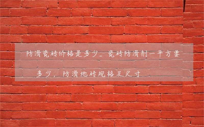 防滑瓷砖价格是多少_瓷砖防滑剂一平方要多少，防滑地砖规格及尺寸