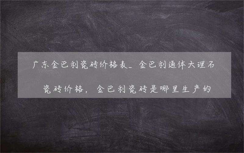 广东金巴利瓷砖价格表_金巴利通体大理石瓷砖价格，金巴利瓷砖是哪里生产的