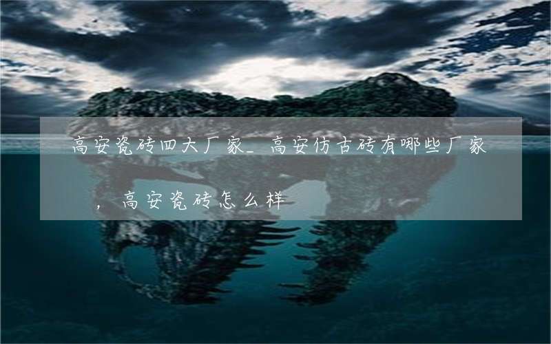 高安瓷砖四大厂家_高安仿古砖有哪些厂家，高安瓷砖怎么样